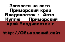 Запчасти на авто - Приморский край, Владивосток г. Авто » Куплю   . Приморский край,Владивосток г.